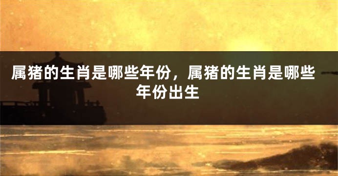属猪的生肖是哪些年份,属猪的生肖是哪些年份出生