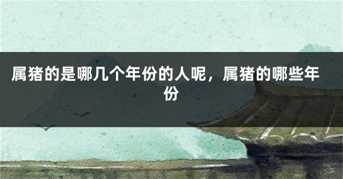 属猪的是哪几个年份的人呢，属猪的哪些年份