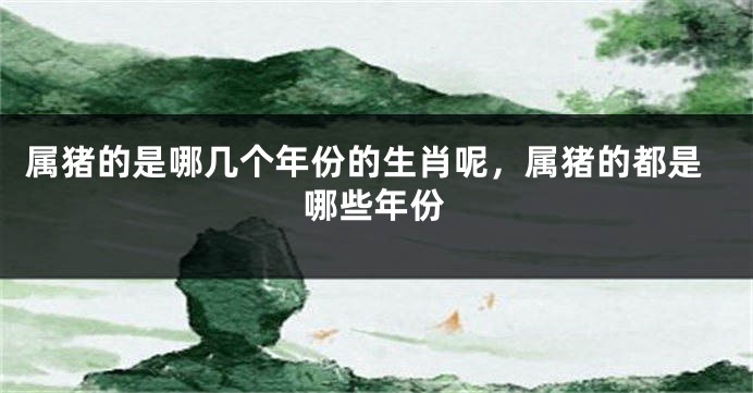 属猪的是哪几个年份的生肖呢，属猪的都是哪些年份