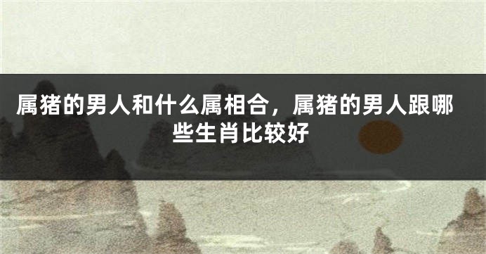 属猪的男人和什么属相合，属猪的男人跟哪些生肖比较好