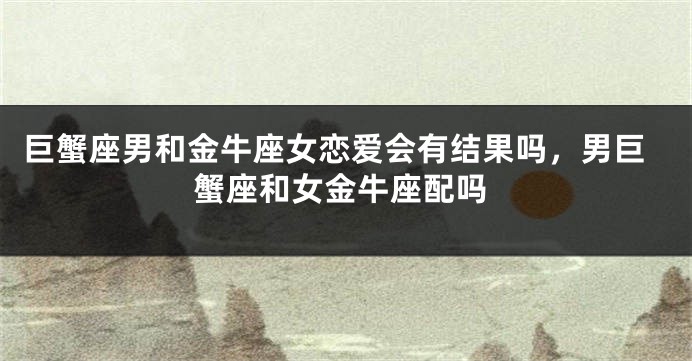 巨蟹座男和金牛座女恋爱会有结果吗，男巨蟹座和女金牛座配吗
