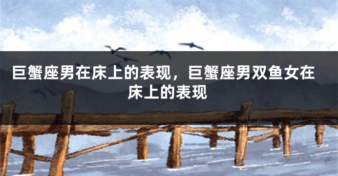 巨蟹座男在床上的表现，巨蟹座男双鱼女在床上的表现