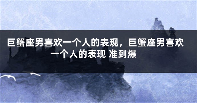 巨蟹座男喜欢一个人的表现，巨蟹座男喜欢一个人的表现 准到爆