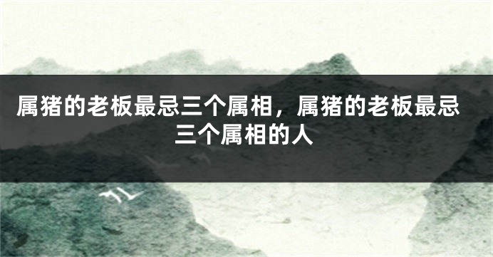 属猪的老板最忌三个属相，属猪的老板最忌三个属相的人