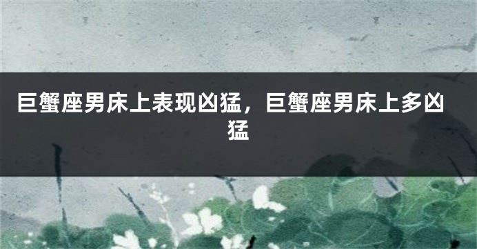 巨蟹座男床上表现凶猛，巨蟹座男床上多凶猛