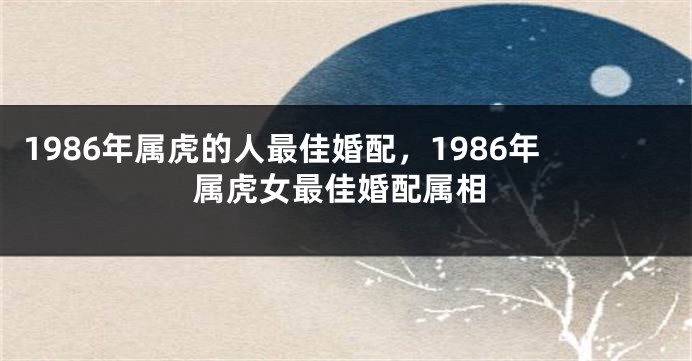1986年属虎的人最佳婚配，1986年属虎女最佳婚配属相