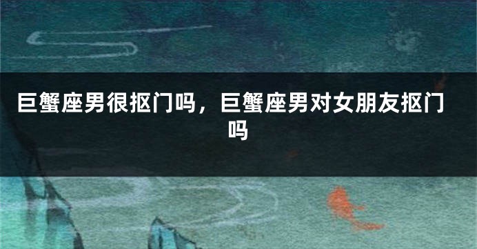 巨蟹座男很抠门吗，巨蟹座男对女朋友抠门吗