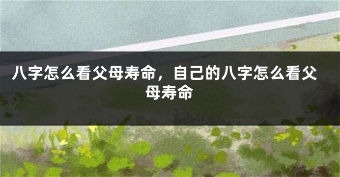 八字怎么看父母寿命，自己的八字怎么看父母寿命