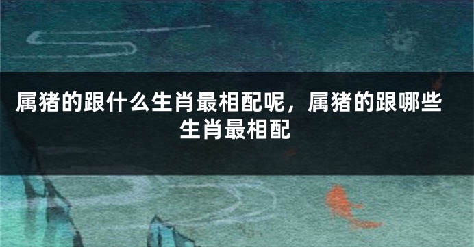 属猪的跟什么生肖最相配呢，属猪的跟哪些生肖最相配