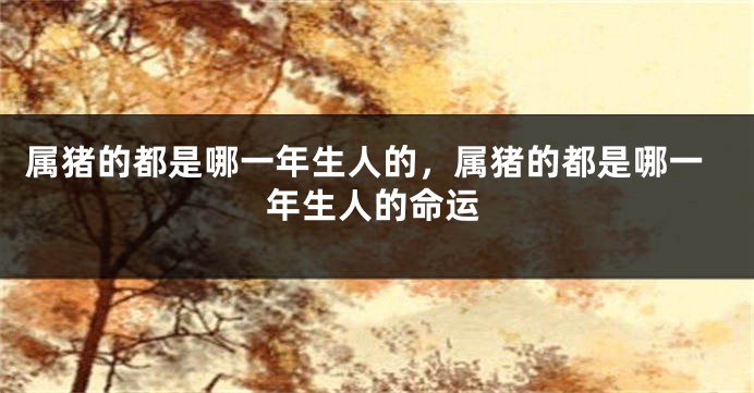 属猪的都是哪一年生人的，属猪的都是哪一年生人的命运