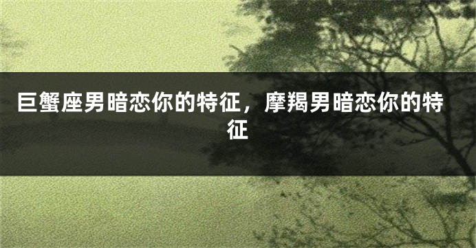 巨蟹座男暗恋你的特征，摩羯男暗恋你的特征