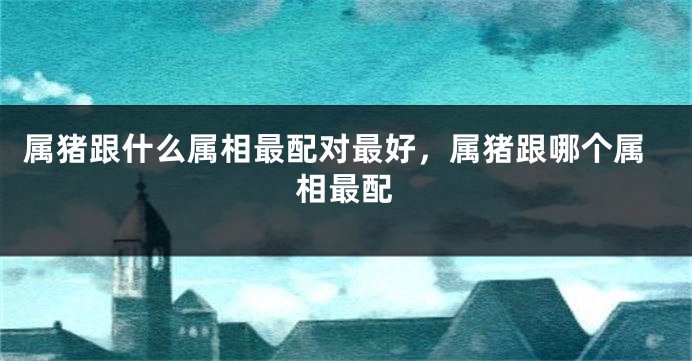 属猪跟什么属相最配对最好，属猪跟哪个属相最配