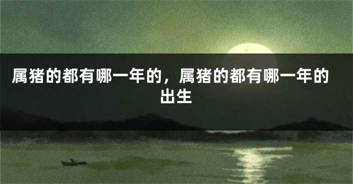 属猪的都有哪一年的，属猪的都有哪一年的出生