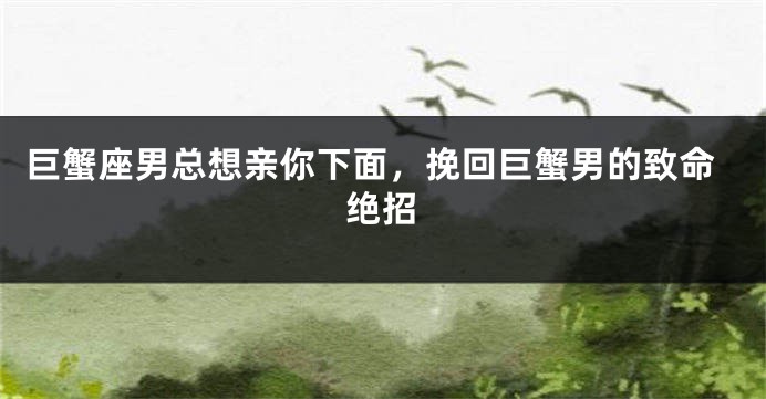 巨蟹座男总想亲你下面，挽回巨蟹男的致命绝招