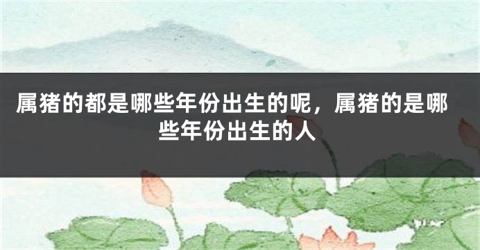 属猪的都是哪些年份出生的呢，属猪的是哪些年份出生的人