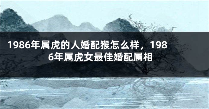 1986年属虎的人婚配猴怎么样，1986年属虎女最佳婚配属相