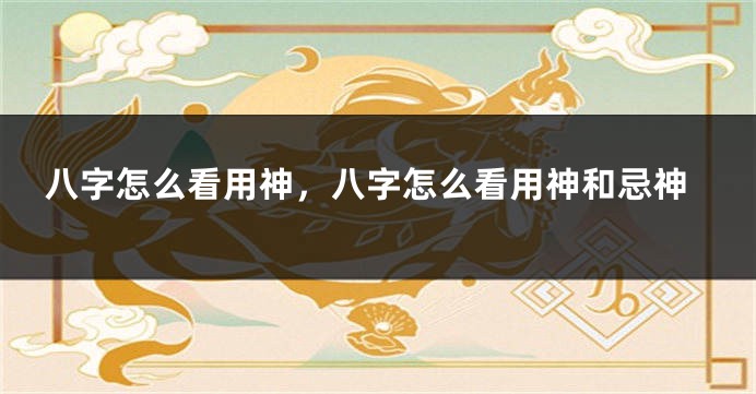 八字怎么看用神，八字怎么看用神和忌神