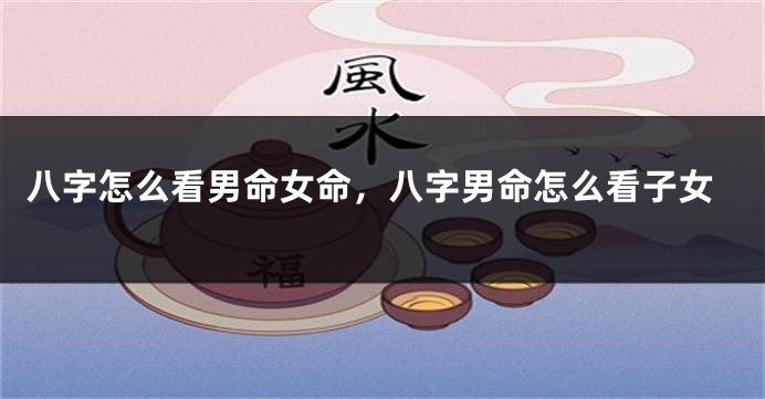 八字怎么看男命女命，八字男命怎么看子女