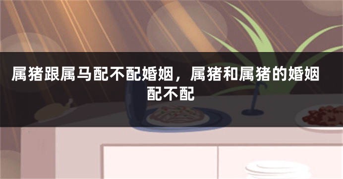 属猪跟属马配不配婚姻，属猪和属猪的婚姻配不配