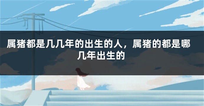 属猪都是几几年的出生的人，属猪的都是哪几年出生的
