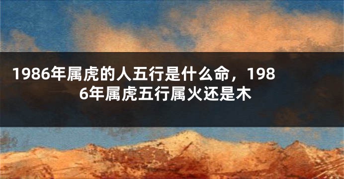 1986年属虎的人五行是什么命，1986年属虎五行属火还是木