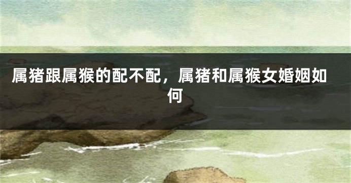 属猪跟属猴的配不配，属猪和属猴女婚姻如何