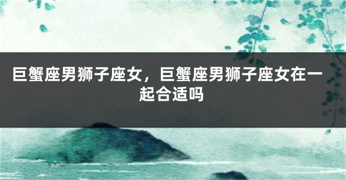 巨蟹座男狮子座女，巨蟹座男狮子座女在一起合适吗