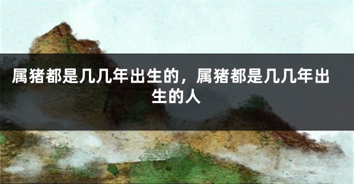 属猪都是几几年出生的，属猪都是几几年出生的人
