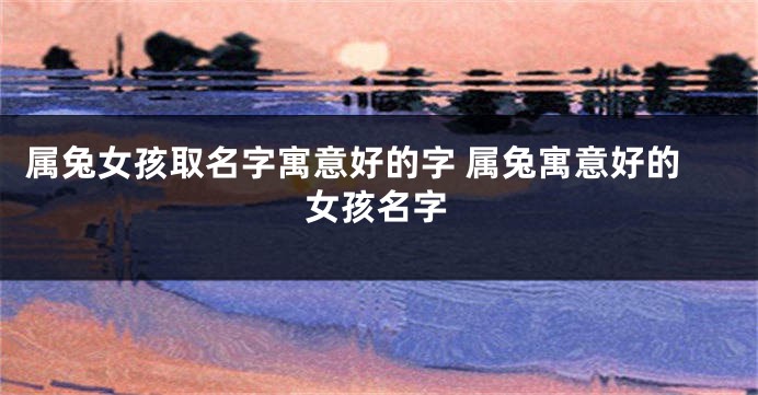 属兔女孩取名字寓意好的字 属兔寓意好的女孩名字