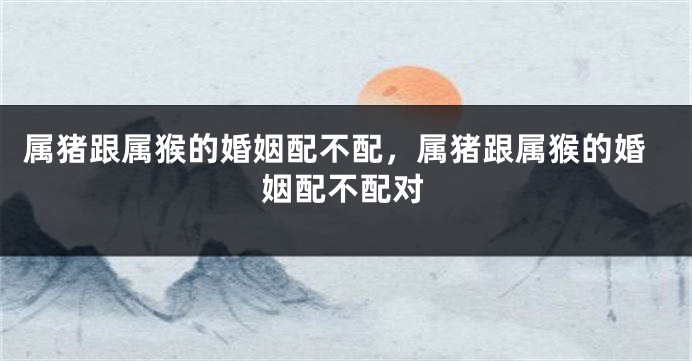 属猪跟属猴的婚姻配不配，属猪跟属猴的婚姻配不配对