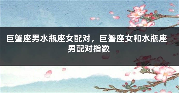 巨蟹座男水瓶座女配对，巨蟹座女和水瓶座男配对指数