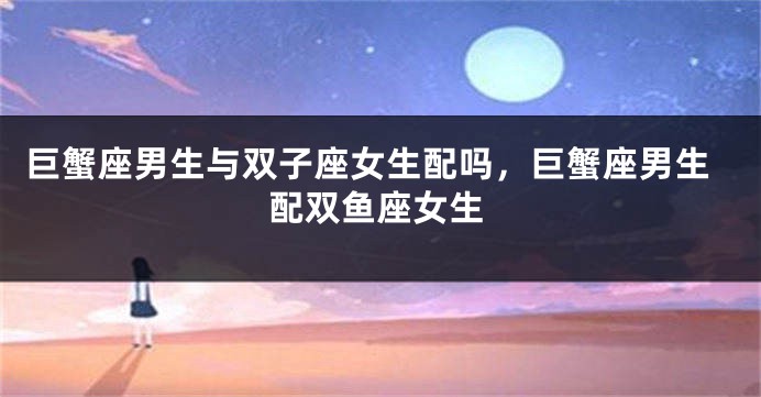 巨蟹座男生与双子座女生配吗，巨蟹座男生配双鱼座女生