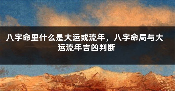 八字命里什么是大运或流年，八字命局与大运流年吉凶判断