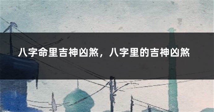 八字命里吉神凶煞，八字里的吉神凶煞