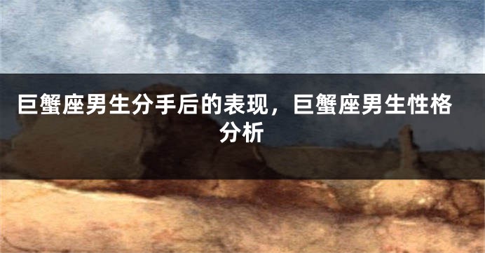 巨蟹座男生分手后的表现，巨蟹座男生性格分析