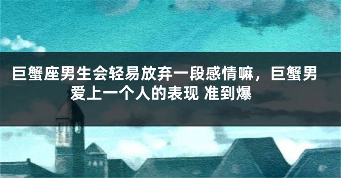 巨蟹座男生会轻易放弃一段感情嘛，巨蟹男爱上一个人的表现 准到爆