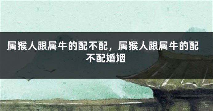 属猴人跟属牛的配不配，属猴人跟属牛的配不配婚姻