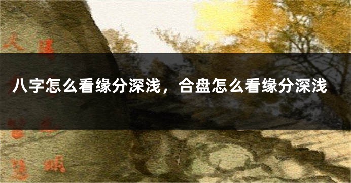 八字怎么看缘分深浅，合盘怎么看缘分深浅