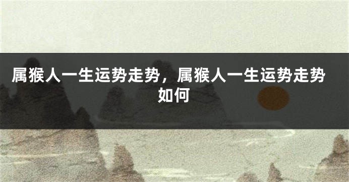 属猴人一生运势走势，属猴人一生运势走势如何
