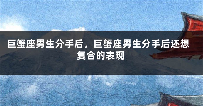 巨蟹座男生分手后，巨蟹座男生分手后还想复合的表现