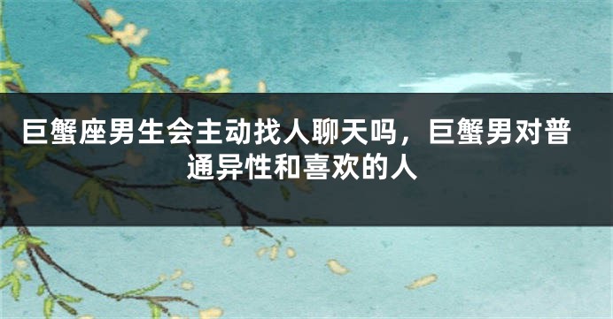 巨蟹座男生会主动找人聊天吗，巨蟹男对普通异性和喜欢的人