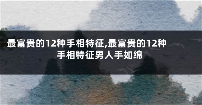 最富贵的12种手相特征,最富贵的12种手相特征男人手如绵