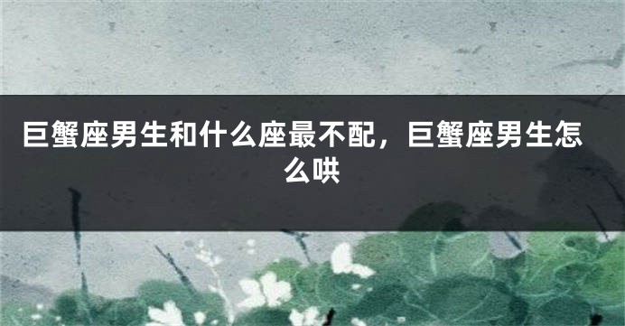 巨蟹座男生和什么座最不配，巨蟹座男生怎么哄