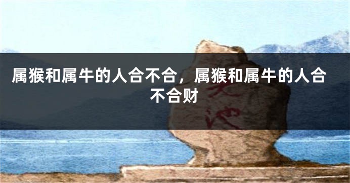 属猴和属牛的人合不合，属猴和属牛的人合不合财