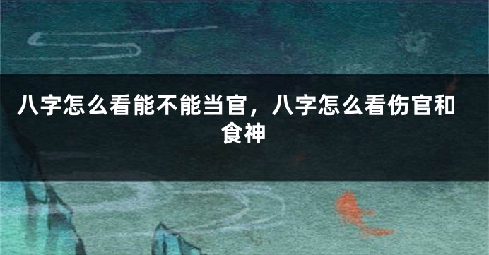 八字怎么看能不能当官，八字怎么看伤官和食神