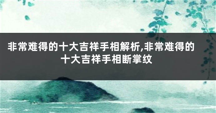 非常难得的十大吉祥手相解析,非常难得的十大吉祥手相断掌纹