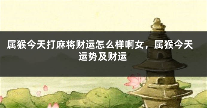 属猴今天打麻将财运怎么样啊女，属猴今天运势及财运