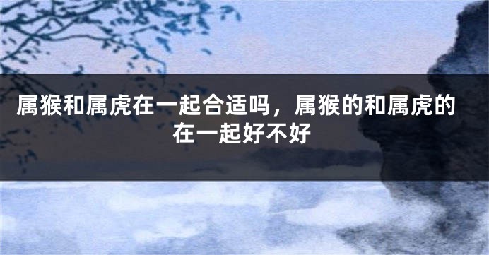属猴和属虎在一起合适吗，属猴的和属虎的在一起好不好