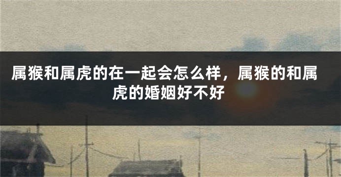属猴和属虎的在一起会怎么样，属猴的和属虎的婚姻好不好