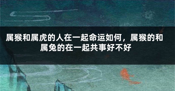 属猴和属虎的人在一起命运如何，属猴的和属兔的在一起共事好不好